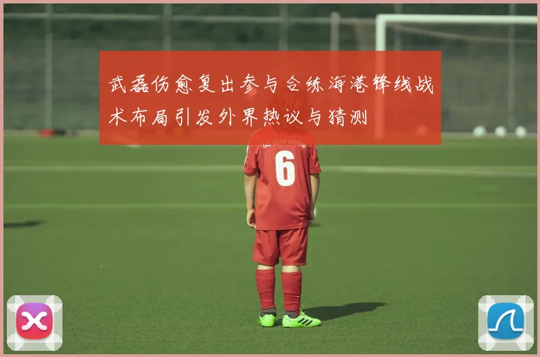 武磊伤愈复出参与合练海港锋线战术布局引发外界热议与猜测