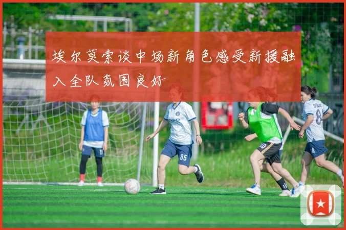 埃尔莫索谈中场新角色感受新援融入全队氛围良好